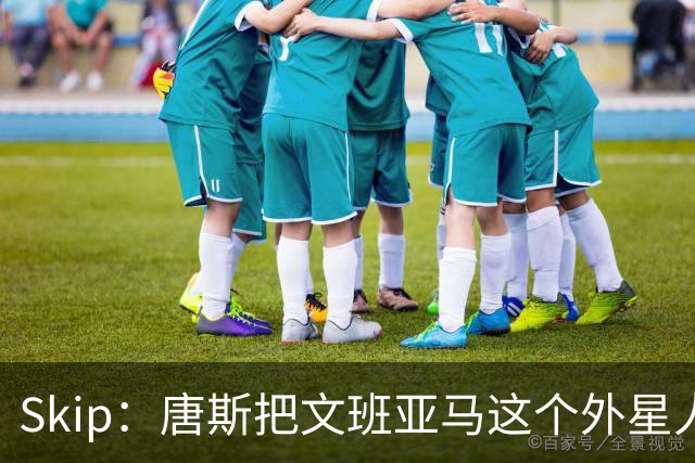 Skip：唐斯把文班亚马这个外星人打成了地球人 他不像切特怕文班